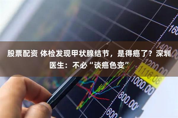 股票配资 体检发现甲状腺结节，是得癌了？深圳医生：不必“谈癌色变”