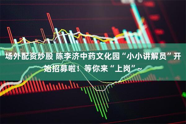 场外配资炒股 陈李济中药文化园“小小讲解员”开始招募啦！等你来“上岗”~