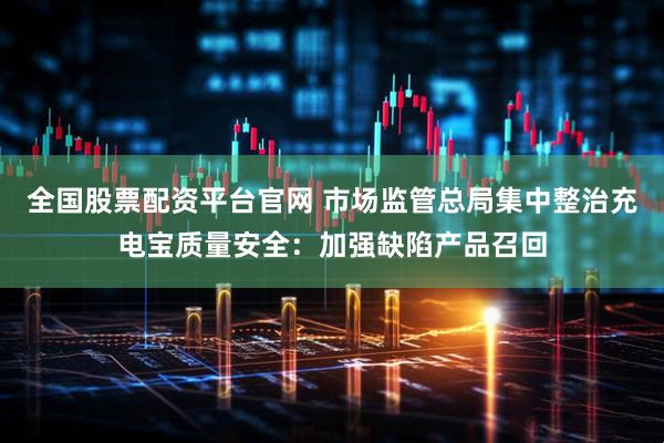 全国股票配资平台官网 市场监管总局集中整治充电宝质量安全：加强缺陷产品召回