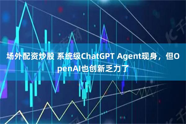 场外配资炒股 系统级ChatGPT Agent现身，但OpenAI也创新乏力了