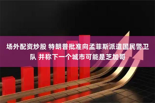 场外配资炒股 特朗普批准向孟菲斯派遣国民警卫队 并称下一个城市可能是芝加哥