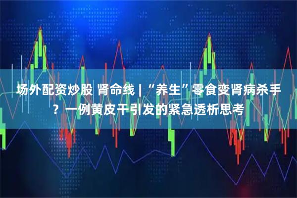 场外配资炒股 肾命线 | “养生”零食变肾病杀手？一例黄皮干引发的紧急透析思考