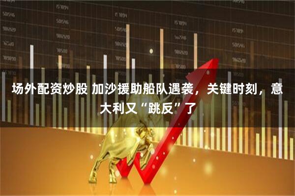 场外配资炒股 加沙援助船队遇袭，关键时刻，意大利又“跳反”了