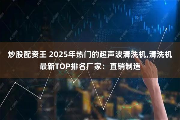 炒股配资王 2025年热门的超声波清洗机,清洗机最新TOP排名厂家：直销制造