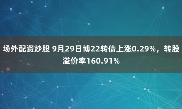 场外配资炒股 9月29日博22转债上涨0.29%，转股溢价率160.91%